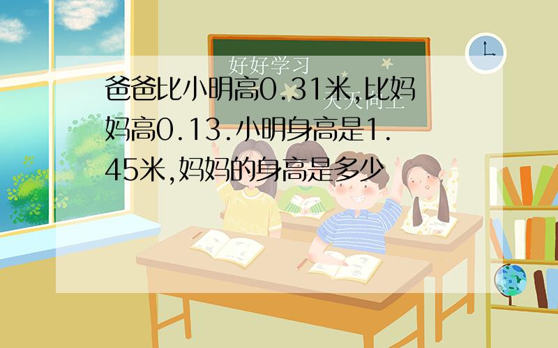 爸爸比小明高0.31米,比妈妈高0.13.小明身高是1.45米,妈妈的身高是多少