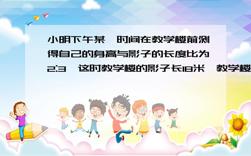 小明下午某一时间在教学楼前测得自己的身高与影子的长度比为2:3,这时教学楼的影子长18米,教学楼的高度是多少米?