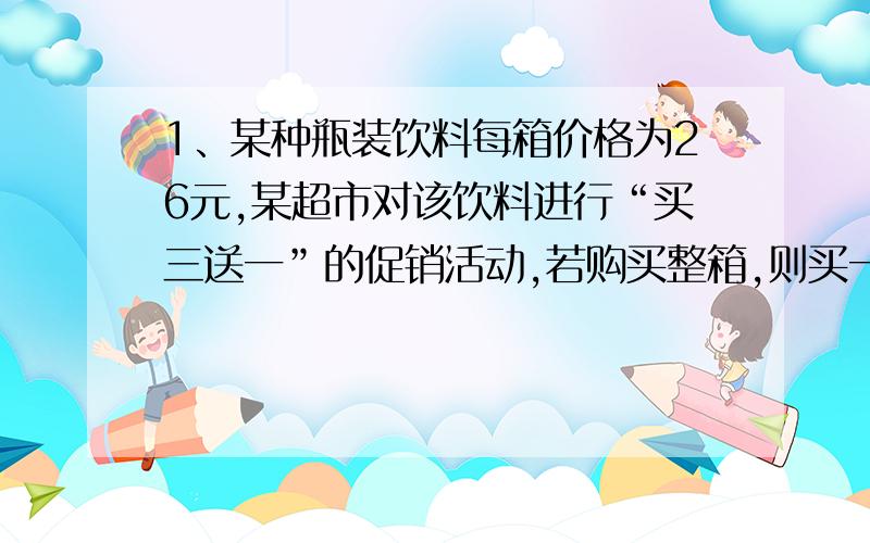 1、某种瓶装饮料每箱价格为26元,某超市对该饮料进行“买三送一”的促销活动,若购买整箱,则买一箱送三瓶