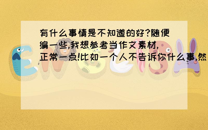 有什么事情是不知道的好?随便编一些,我想参考当作文素材,正常一点!比如一个人不告诉你什么事,然后你一直追尾TA,可是真的知道了还不如不知道的好.0v0~