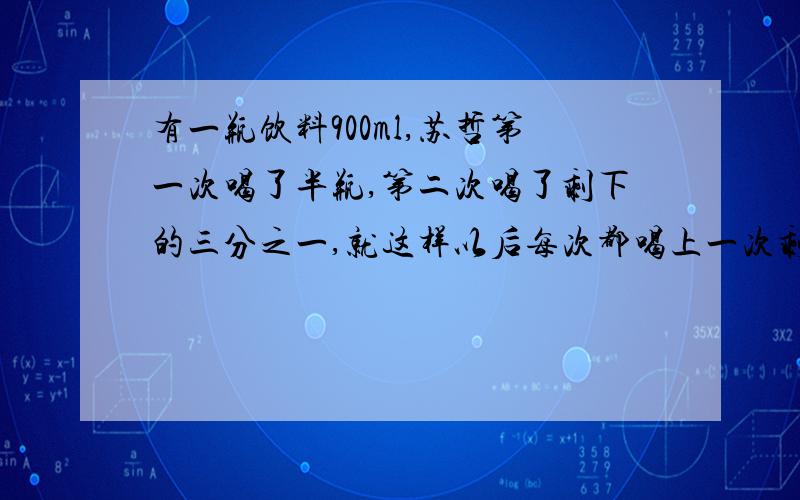 有一瓶饮料900ml,苏哲第一次喝了半瓶,第二次喝了剩下的三分之一,就这样以后每次都喝上一次剩下的三分之一第四次还剩多少