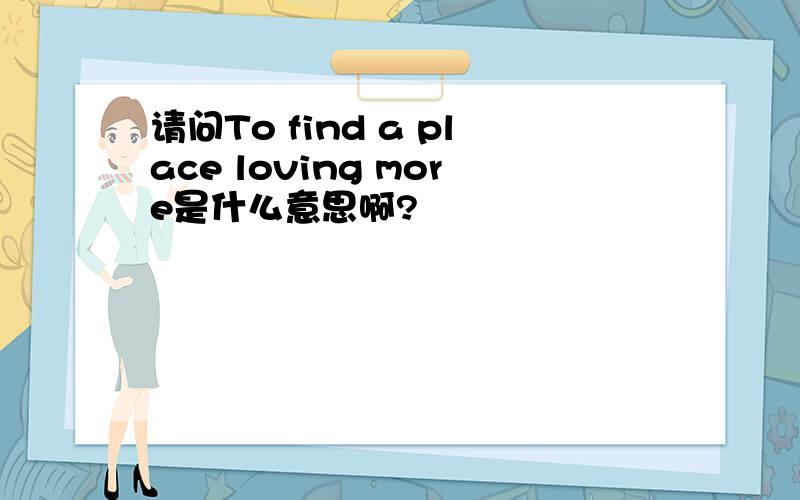 请问To find a place loving more是什么意思啊?