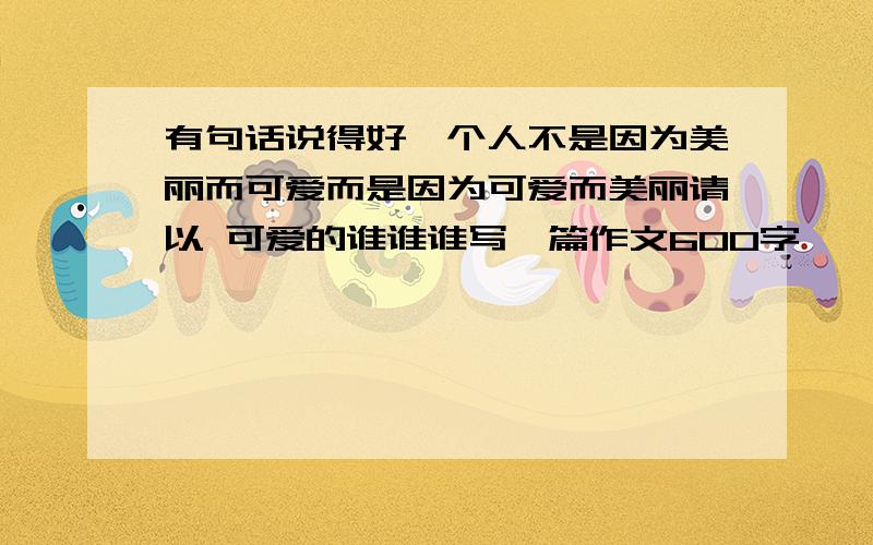 有句话说得好一个人不是因为美丽而可爱而是因为可爱而美丽请以 可爱的谁谁谁写一篇作文600字