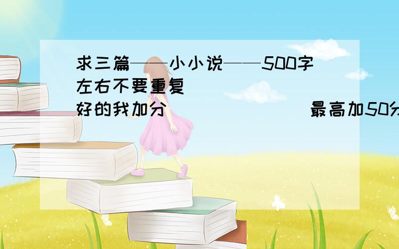 求三篇——小小说——500字左右不要重复        好的我加分               最高加50分!~~他只有一百盾〔印度尼西亚〕北雁                                        搬到自己的新房子后,这些年来,F仍旧按月