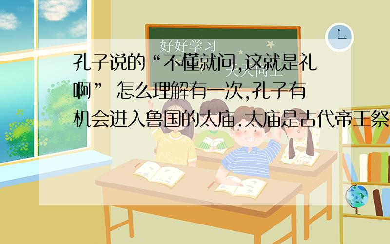 孔子说的“不懂就问,这就是礼啊” 怎么理解有一次,孔子有机会进入鲁国的太庙.太庙是古代帝王祭祀祖先的地方,里面陈列着许多文物古器,还常举行祭祀活动,在这里,可以了解历史和有关的