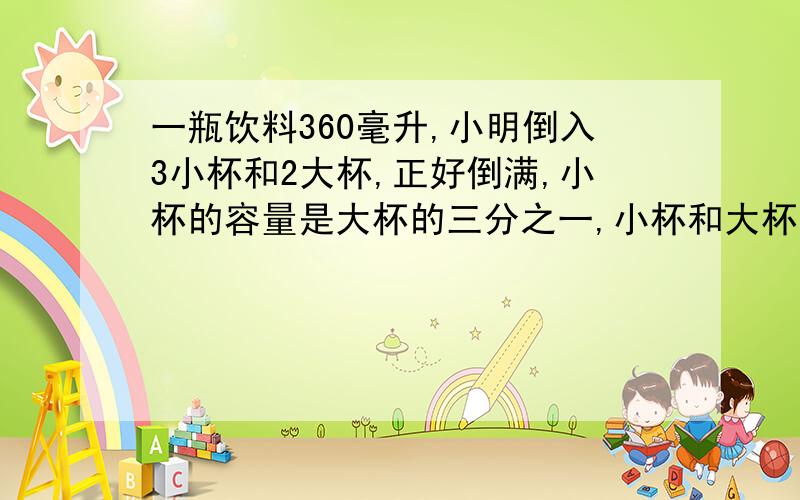 一瓶饮料360毫升,小明倒入3小杯和2大杯,正好倒满,小杯的容量是大杯的三分之一,小杯和大杯的容量各是多少毫升?（要算式）!