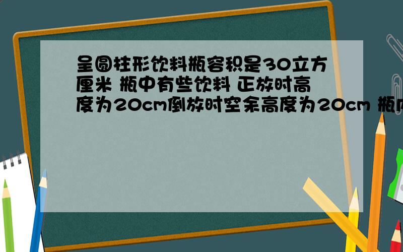 呈圆柱形饮料瓶容积是30立方厘米 瓶中有些饮料 正放时高度为20cm倒放时空余高度为20cm 瓶内饮料多少毫升?要求正确