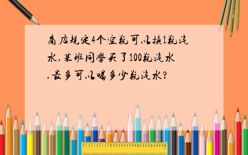 商店规定4个空瓶可以换1瓶汽水,某班同学买了100瓶汽水,最多可以喝多少瓶汽水?