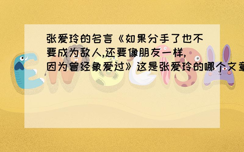 张爱玲的名言《如果分手了也不要成为敌人,还要像朋友一样,因为曾经象爱过》这是张爱玲的哪个文章一段话?