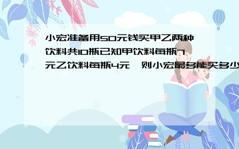 小宏准备用50元钱买甲乙两种饮料共10瓶已知甲饮料每瓶7元乙饮料每瓶4元,则小宏最多能买多少瓶甲饮料