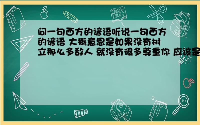 问一句西方的谚语听说一句西方的谚语 大概意思是如果没有树立那么多敌人 就没有很多尊重你 应该是怎么说的?英文原文是什么?