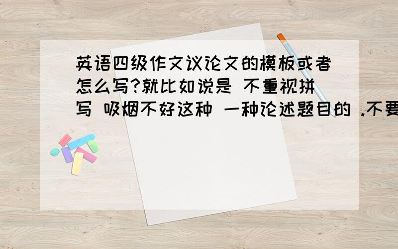 英语四级作文议论文的模板或者怎么写?就比如说是 不重视拼写 吸烟不好这种 一种论述题目的 .不要两种观点的