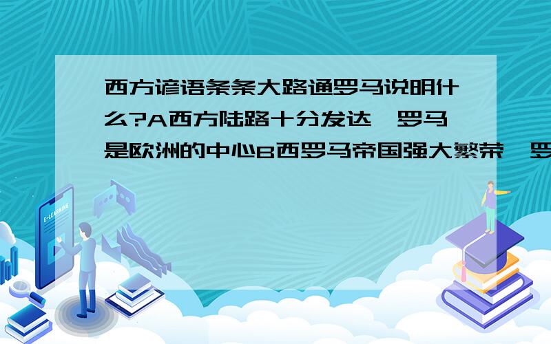 西方谚语条条大路通罗马说明什么?A西方陆路十分发达,罗马是欧洲的中心B西罗马帝国强大繁荣,罗马是帝国的中心C罗马于欧洲各地的陆上交通十分方便D意大利富庶,繁荣,是欧洲的文化中心