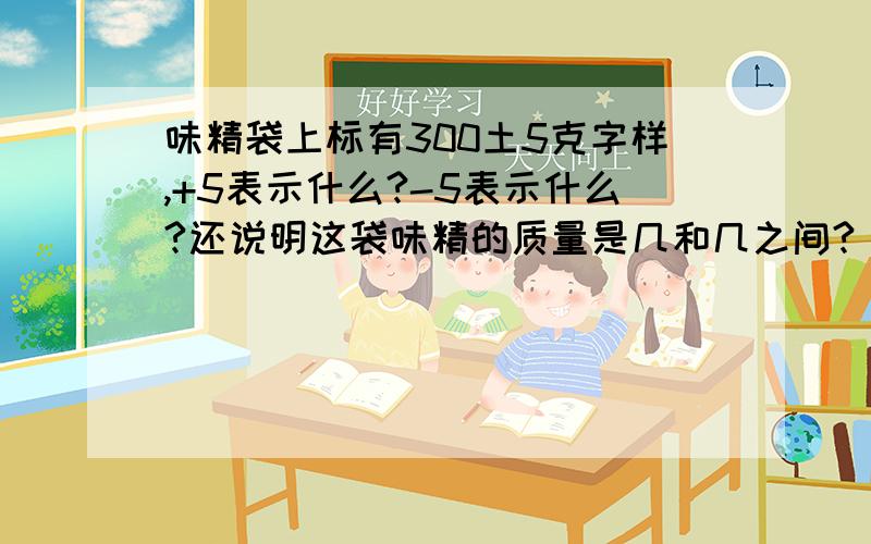 味精袋上标有300土5克字样,+5表示什么?-5表示什么?还说明这袋味精的质量是几和几之间?