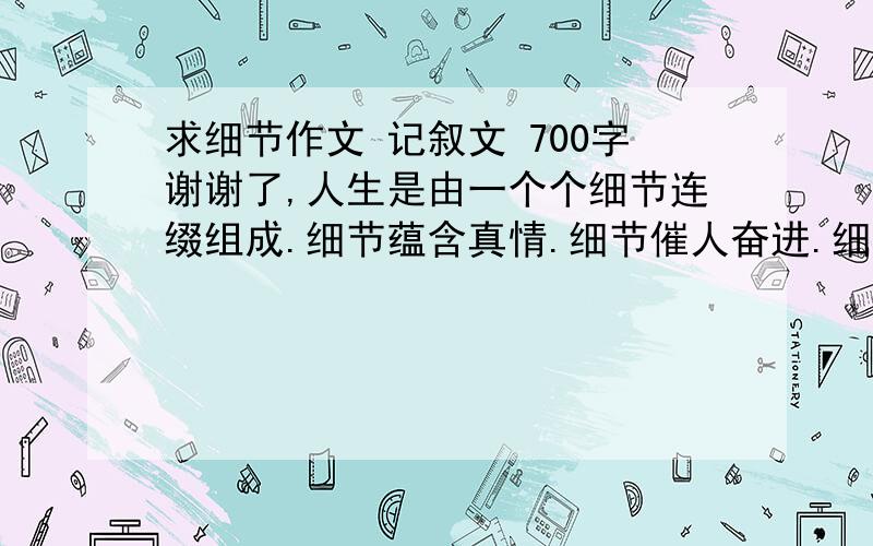 求细节作文 记叙文 700字谢谢了,人生是由一个个细节连缀组成.细节蕴含真情.细节催人奋进.细节决定成败...发现细节.感受细节.关注细节就是品味人生的美丽.编制成功的花环.而无视细节.忽