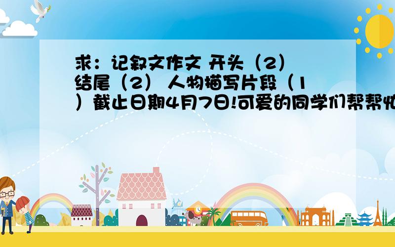 求：记叙文作文 开头（2） 结尾（2） 人物描写片段（1）截止日期4月7日!可爱的同学们帮帮忙!适用于中考,期中期末考的考场作文,有吸引力,新颖,语句优美,感人的,等等……【这是偶们学校语