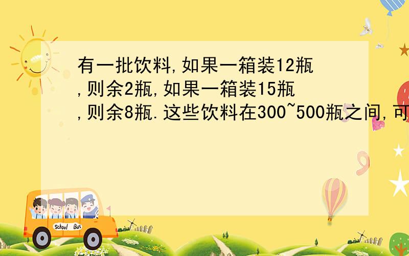 有一批饮料,如果一箱装12瓶,则余2瓶,如果一箱装15瓶,则余8瓶.这些饮料在300~500瓶之间,可能是多少瓶瓶