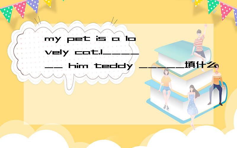 my pet is a lovely cat.l______ him teddy _____填什么