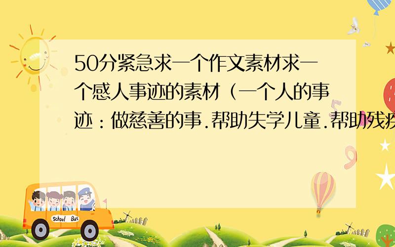 50分紧急求一个作文素材求一个感人事迹的素材（一个人的事迹：做慈善的事.帮助失学儿童.帮助残疾人等等.）或详细讲述一个孤儿,残疾人的悲惨生活.（越详细越好.)