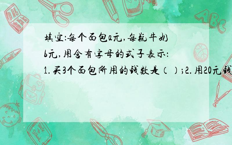 填空：每个面包a元,每瓶牛奶b元,用含有字母的式子表示：1.买3个面包所用的钱数是（）；2.用20元钱买2瓶牛奶后找回的钱数是（）； 3.买3个面包和1瓶牛奶所用的钱数是（）； 4.牛奶每瓶降0.