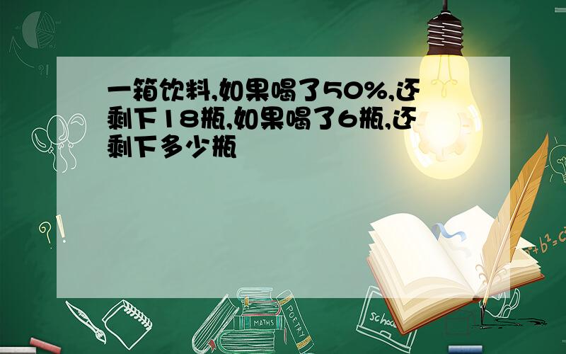 一箱饮料,如果喝了50%,还剩下18瓶,如果喝了6瓶,还剩下多少瓶