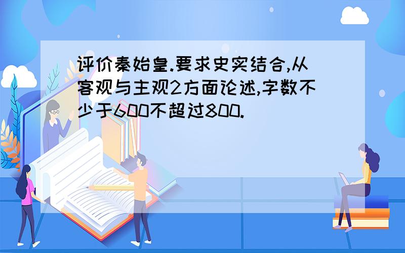 评价秦始皇.要求史实结合,从客观与主观2方面论述,字数不少于600不超过800.