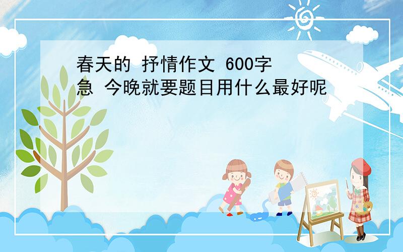 春天的 抒情作文 600字 急 今晚就要题目用什么最好呢