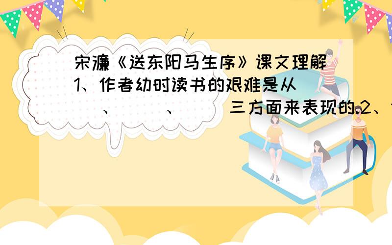 宋濂《送东阳马生序》课文理解1、作者幼时读书的艰难是从（ ）、（ ）、（ ）三方面来表现的.2、作者成年后求学的艰难是从 （ ）、（ ）、（ ）三方面来表现的.3、总结全段的句子是（