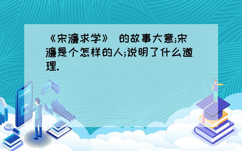 《宋濂求学》 的故事大意;宋濂是个怎样的人;说明了什么道理.