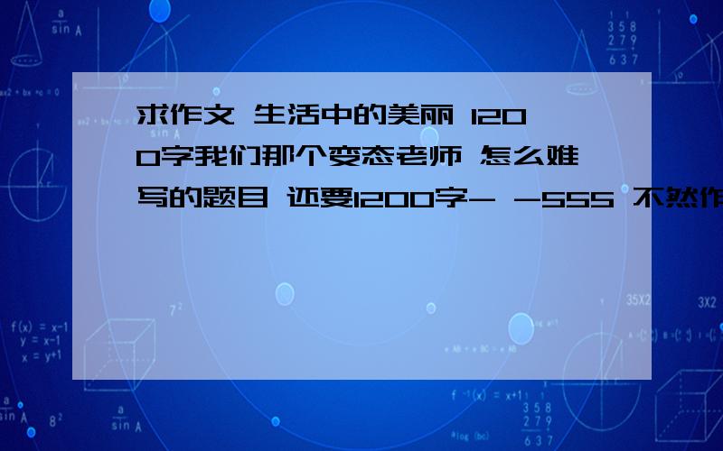 求作文 生活中的美丽 1200字我们那个变态老师 怎么难写的题目 还要1200字- -555 不然作业来不及啦