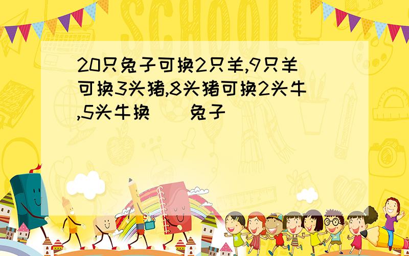 20只兔子可换2只羊,9只羊可换3头猪,8头猪可换2头牛,5头牛换（）兔子