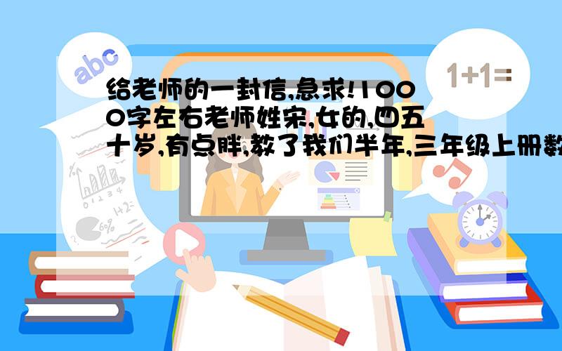 给老师的一封信,急求!1000字左右老师姓宋,女的,四五十岁,有点胖,教了我们半年,三年级上册数学,很幽默.