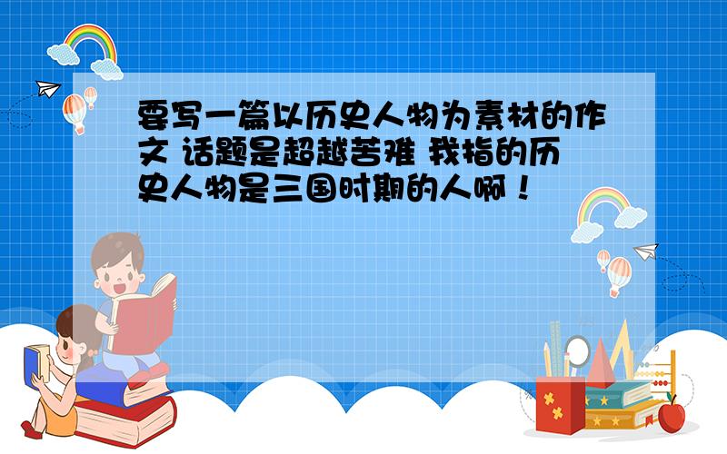 要写一篇以历史人物为素材的作文 话题是超越苦难 我指的历史人物是三国时期的人啊！