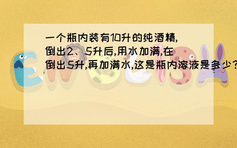 一个瓶内装有10升的纯酒精,倒出2、5升后,用水加满,在倒出5升,再加满水,这是瓶内溶液是多少?