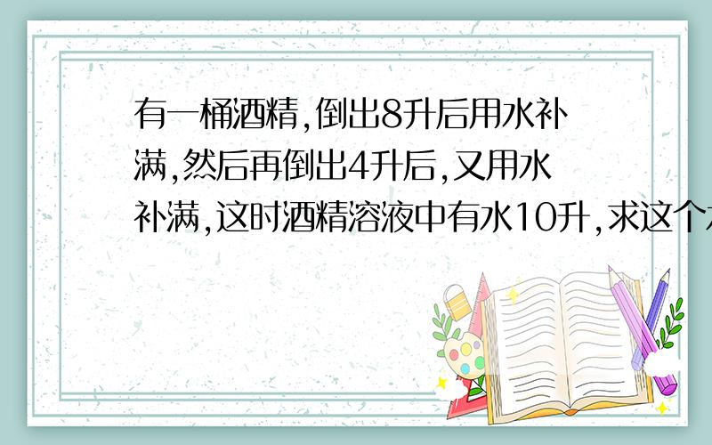 有一桶酒精,倒出8升后用水补满,然后再倒出4升后,又用水补满,这时酒精溶液中有水10升,求这个水桶的容积?