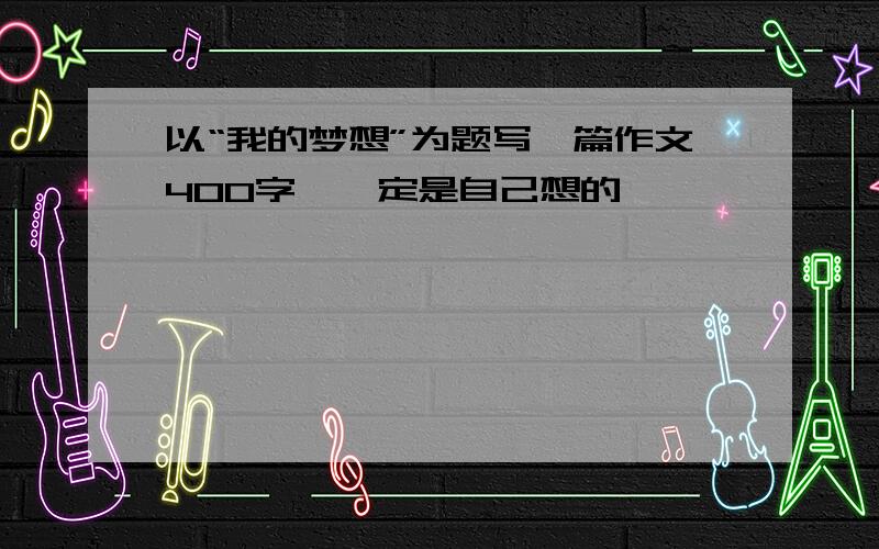 以“我的梦想”为题写一篇作文400字,一定是自己想的,