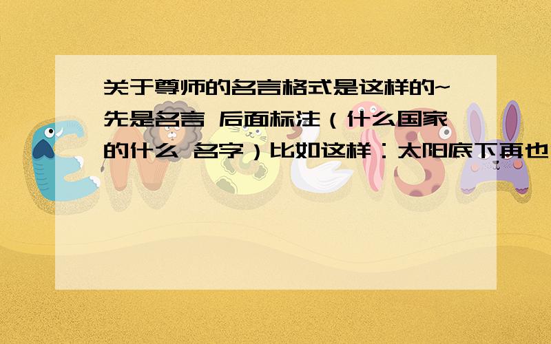 关于尊师的名言格式是这样的~先是名言 后面标注（什么国家的什么 名字）比如这样：太阳底下再也没有比教师这个职业更高尚的了.（捷克教育家 夸美纽斯)8句够了,不要复制的!一定要按照