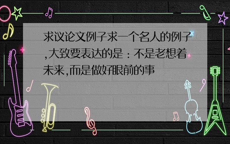 求议论文例子求一个名人的例子,大致要表达的是：不是老想着未来,而是做好眼前的事