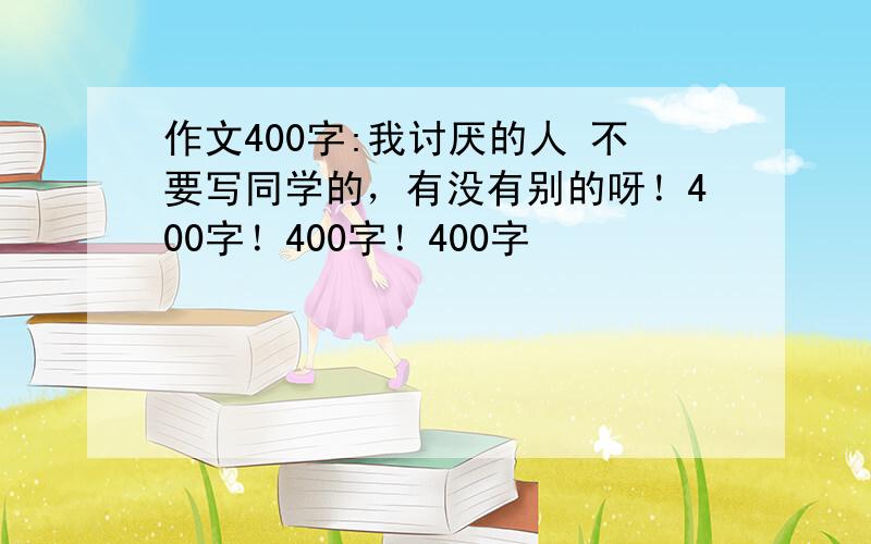 作文400字:我讨厌的人 不要写同学的，有没有别的呀！400字！400字！400字