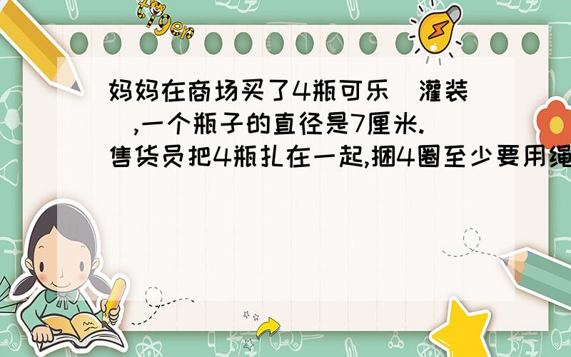 妈妈在商场买了4瓶可乐（灌装）,一个瓶子的直径是7厘米.售货员把4瓶扎在一起,捆4圈至少要用绳子多少厘米答案是199.92,