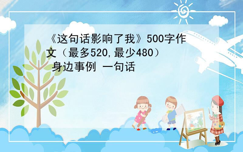 《这句话影响了我》500字作文（最多520,最少480） 身边事例 一句话