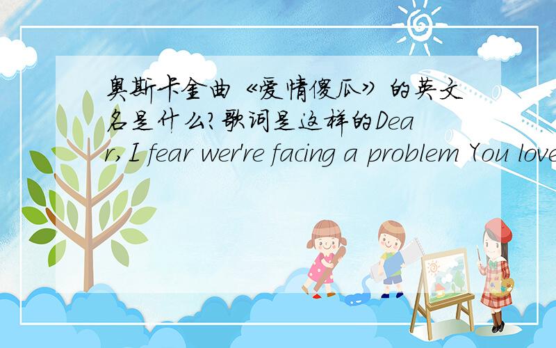 奥斯卡金曲《爱情傻瓜》的英文名是什么?歌词是这样的Dear,I fear wer're facing a problem You love me no longer,I know And maybe there is nothing That I can do to make you do Mama tells me I shouldn't bother That I ought to stick t