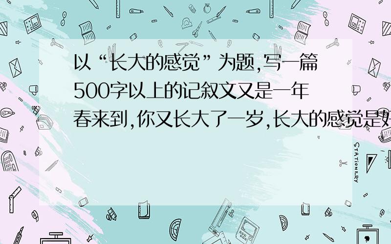 以“长大的感觉”为题,写一篇500字以上的记叙文又是一年春来到,你又长大了一岁,长大的感觉是好是糟,请写出你在走向成熟,走向未来的过程中,那一种长大了的感觉