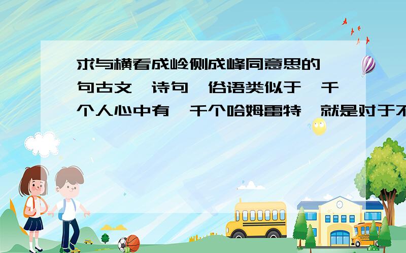 求与横看成岭侧成峰同意思的一句古文、诗句、俗语类似于一千个人心中有一千个哈姆雷特,就是对于不同的人同一事物有不同的感知,求同意思的古文、古诗、名句是类似于对于干旱地区降