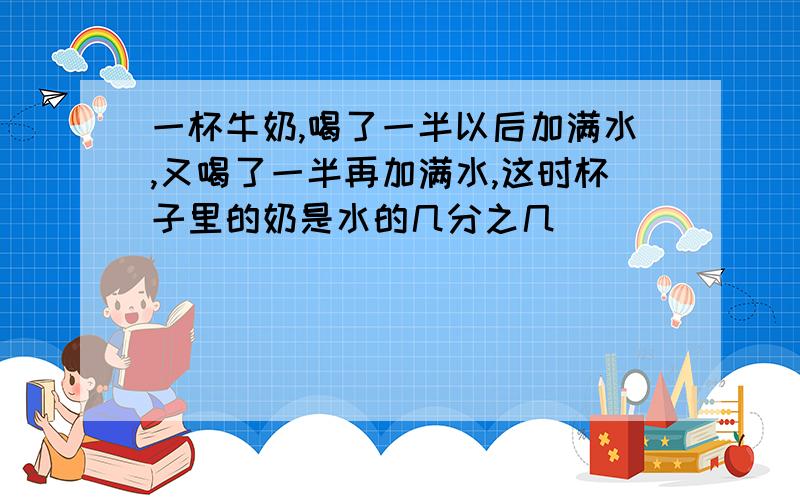 一杯牛奶,喝了一半以后加满水,又喝了一半再加满水,这时杯子里的奶是水的几分之几