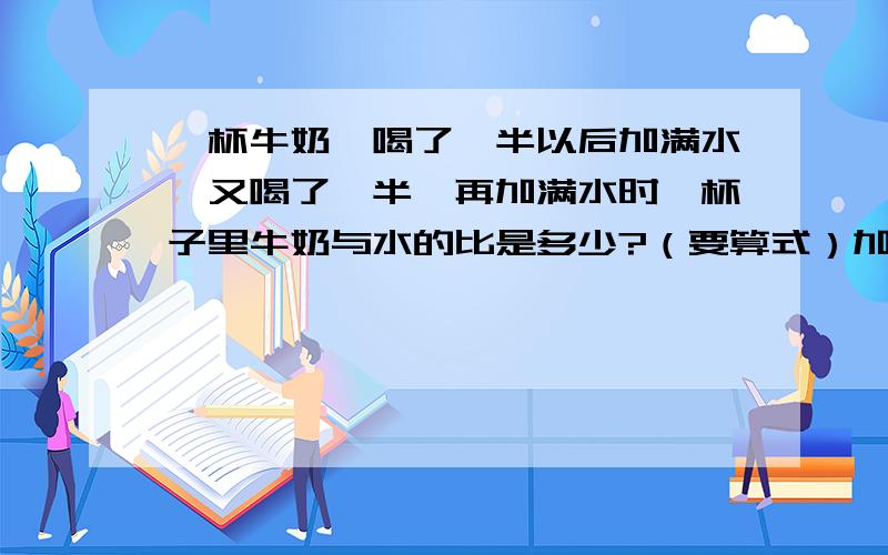 一杯牛奶,喝了一半以后加满水,又喝了一半,再加满水时,杯子里牛奶与水的比是多少?（要算式）加经验者死