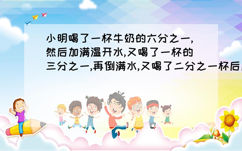 小明喝了一杯牛奶的六分之一,然后加满温开水,又喝了一杯的三分之一,再倒满水,又喝了二分之一杯后后,续加满水,最后把一杯喝完了.小明喝了牛奶和温开水各几杯?