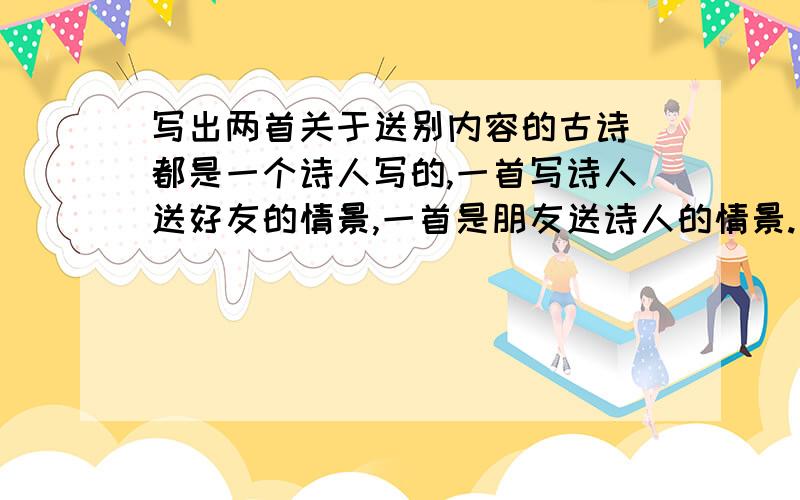 写出两首关于送别内容的古诗 都是一个诗人写的,一首写诗人送好友的情景,一首是朋友送诗人的情景.