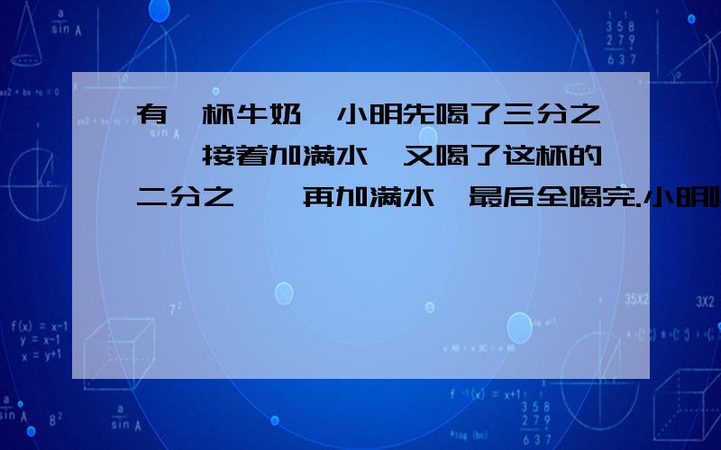 有一杯牛奶,小明先喝了三分之一,接着加满水,又喝了这杯的二分之一,再加满水,最后全喝完.小明喝的牛奶多还是水多?为什么?