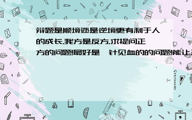 辩题是顺境还是逆境更有利于人的成长.我方是反方.求提问正方的问题!最好是一针见血的的问题!能让正方掉入陷阱!问题最好是由一个例子或者一个道理引出,感激不尽!